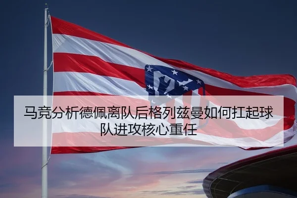马竞分析德佩离队后格列兹曼如何扛起球队进攻核心重任