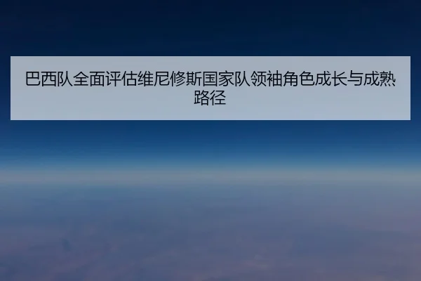巴西队全面评估维尼修斯国家队领袖角色成长与成熟路径