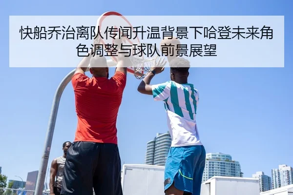 快船乔治离队传闻升温背景下哈登未来角色调整与球队前景展望