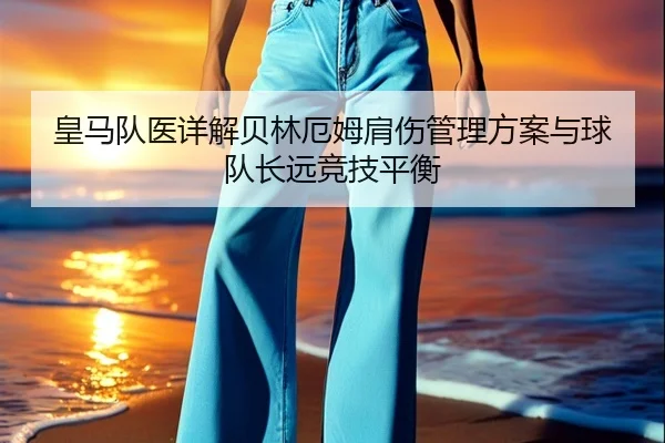 皇马队医详解贝林厄姆肩伤管理方案与球队长远竞技平衡