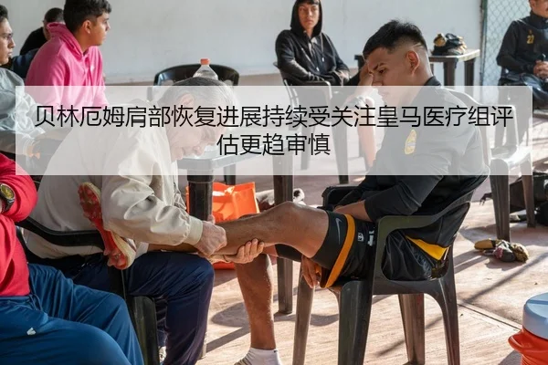 贝林厄姆肩部恢复进展持续受关注皇马医疗组评估更趋审慎