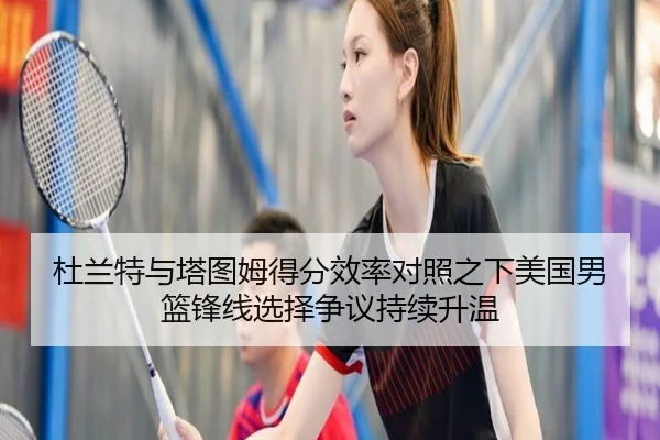 杜兰特与塔图姆得分效率对照之下美国男篮锋线选择争议持续升温
