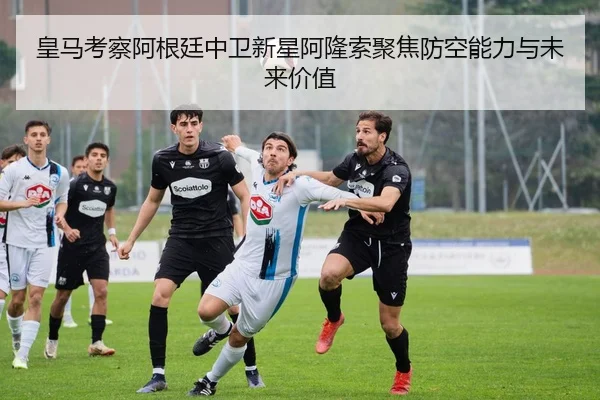 皇马考察阿根廷中卫新星阿隆索聚焦防空能力与未来价值